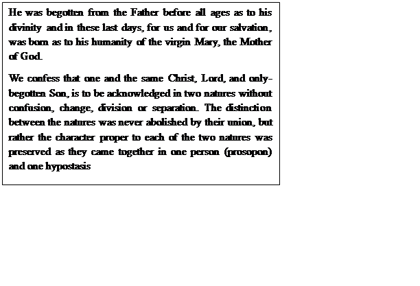 Text Box: He was begotten from the Father before all ages as to his divinity and in these last days, for us and for our salvation, was born as to his humanity of the virgin Mary, the Mother of God.
We confess that one and the same Christ, Lord, and only-begotten Son, is to be acknowledged in two natures without confusion, change, division or separation. The distinction between the natures was never abolished by their union, but rather the character proper to each of the two natures was preserved as they came together in one person (prosopon) and one hypostasis
